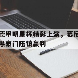 c7娱乐官网-包含德甲明星杯精彩上演，慕尼黑豪门压镇赢利的词条