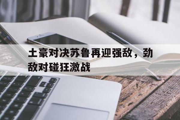 关于土豪对决苏鲁再迎强敌,劲敌对碰狂激战的信息 关于土豪对决苏鲁再迎强敌,劲敌对碰狂激战的信息
